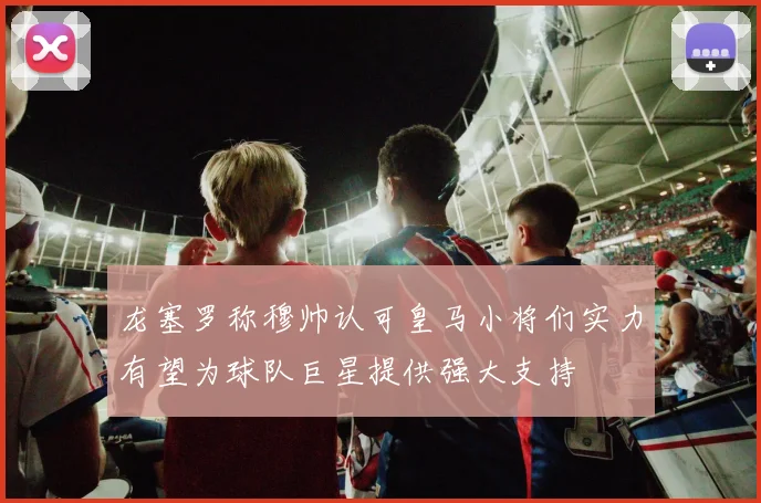 龙塞罗称穆帅认可皇马小将们实力有望为球队巨星提供强大支持
